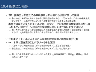 10.4 指数型分布族
• 2章: 指数型分布族とその共役事前分布が演じる役割に関して議論
– 多くの統計モデルで出てくる分布が指数型分布であり、パラメータベクトルの最尤推定
がしやすく、任意の分布について共役事前分布が存在することなどなど
• 本章で議論する多くのモデルでは、完全データの尤度は指数型分布族から得
られるが、観測データの周辺尤度関数に関しては⼀般にそうではない
– 例）ガウス混合モデルでは観測値xnと対応する隠れ変数znの同時分布は指数型分布に属
するが、xnの周辺分布は混合ガウス分布であり、指数型分布族に属さない.
• これまで：モデルにふくまれる変数を観測変数と隠れ変数に分類
• → 本章：潜在変数Zとパラメータθを区別
– パラメータは内包的変数（データ集合のサイズによらず数が固定）
– 潜在変数は 外延的変数（データ集合のサイズに従い数が増える）
– 例）ガウス混合モデルではインジケータ変数zknは潜在変数で、平均μk、精度Λk、混合
⽐πkはパラメータ.
30
 