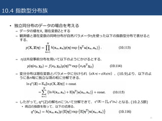 10.4 指数型分布族
• 独⽴同分布のデータの場合を考える
– データの値をX, 潜在変数Zとする
– 観測値と潜在変数の同時分布が⾃然パラメータηを使った以下の指数型分布で表せると
する.
– ηは共役事前分布を⽤いて以下のようにかけるとする.
– 変分分布は潜在変数とパラメータに分けられ（ ）、(10.9)より、以下のよ
うに各n毎に独⽴な項の和に分解できる.
– したがって, q*(Z)の解もnについて分解できて、 となる. (10.2.5節)
• 両辺の指数を取って、以下の式得る.
31
 