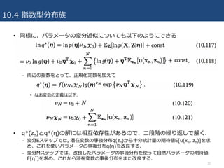 10.4 指数型分布族
• 同様に、パラメータの変分近似についても以下のようにできる
– 両辺の指数をとって、正規化定数を加えて
• なお変数の定義は以下.
• q*(zn)とq*(η)の解には相互依存性があるので、⼆段階の繰り返しで解く.
– 変分Eステップでは, 潜在変数の事後分布q(zn)から⼗分統計量の期待値E[u(xn, zn)]を求
め、これを使いパラメータの事後分布q(η)を改良する.
– 変分Mステップでは、改良したパラメータの事後分布を使って⾃然パラメータの期待値
E[ηT]を求め、これから潜在変数の事後分布をまた改良する.
32
 