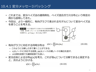 10.4.1 変分メッセージパッシング
• これまでは、変分ベイズ法の適⽤例を、ベイズ混合ガウス分布という特定の
例から説明してきた。
• 今回は、より⼀般的に、有向グラフで表されるモデルについて変分ベイズ法
を使うことを考える。
• 有向グラフに対応する同時分布は
– このように分解した形で書くことができる.
– xiはノードiに対応する変数, paiはノードiの親ノードの集合を表す.
– xiは潜在変数でも観測変数でも良い.
• 変分近似による分布q(x)を考え、これが各xiについて分解できると仮定する
と、次のようにかける.
33
 