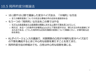 10.5 局所的変分推論法
• 10.1節や10.2節で議論した変分ベイズ法は、「⼤域的」な⽅法
– 全ての確率変数についでの完全な事後分布の近似を直接求める
• もう⼀つの「局所的」な⽅法をこの章ではやる
– モデルの各変数または変数群の関数に対する上限や下限を⾒つけていく
– 例えば、ある⼀つの条件付き確率p(y|x)の上下限を探すのは、得られる分布を簡単にす
るためである. こうした局所的な近似を複数の変数について順番に⾏い、計算可能な近
似を得る.
• KLダイバージェンスの議論で、対数関数の凸性が⼤域的な変分ベイズ法で
の下限を構成するときに中⼼的な役割を果たすことを⾒てきた.
• 局所的変分法の枠組みでも、凸性は中⼼的な役割を演じる.
35
 