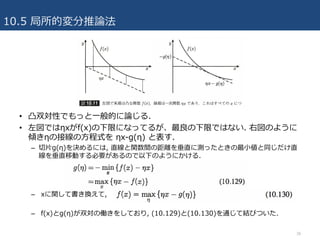 10.5 局所的変分推論法
38
• 凸双対性でもっと⼀般的に論じる.
• 左図ではηxがf(x)の下限になってるが、最良の下限ではない. 右図のように
傾きηの接線の⽅程式を ηx-g(η) と表す.
– 切⽚g(η)を決めるには, 直線と関数間の距離を垂直に測ったときの最⼩値と同じだけ直
線を垂直移動する必要があるので以下のようにかける.
– xに関して書き換えて,
– f(x)とg(η)が双対の働きをしており, (10.129)と(10.130)を通じて結びついた.
 