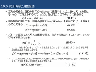 10.5 局所的変分推論法
39
• 双対の関係を, 当初の例 f(x)=exp(-x)に適⽤する. (10.129)より, xの値は
ξ=-ln(-η)で与えられるので, g(η)は前と同じく以下のように得られる.
• 凹な関数に関しても、同様の議論でʼmaxʼをʼminʼと⼊れ替えれば、上限をえ
ることできる.
• パターン認識でよく現れる重要な例は、次式で定義されるロジスティックシ
グモイド関数である.
– これは、凹でも凸でもないが、対数を取ると凸になる. (10.133)より、対応する共役
な関数は以下のようにかける.
– これは変数の値が1となる確率がηのときの⼆値エントロピー関数で、(10.132)を⽤い
ると、対数シグモイド関数の上限が得られる.
 