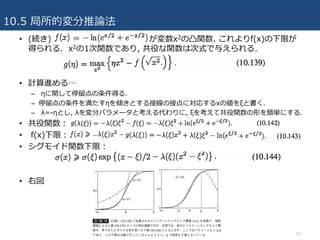 10.5 局所的変分推論法
41
• (続き) が変数x2の凸関数. これよりf(x)の下限が
得られる. x2の1次関数であり, 共役な関数は次式で与えられる.
• 計算進める…
– ηに関して停留点の条件得る.
– 停留点の条件を満たすηを傾きとする接線の接点に対応するxの値をξと書く.
– λ=-ηとし, λを変分パラメータと考える代わりに, ξを考えて共役関数の形を簡単にする.
• 共役関数：
• f(x)下限：
• シグモイド関数下限：
• 右図
 