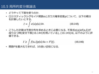 10.5 局所的変分推論法
42
• どうやって下限を使うのか.
• ロジスティックシグモイド関数σとガウス確率密度pについて、以下の積分
を計算したいとする.
• こうした計算は予測分布を求めるときに必要になる. 不等式σ(a)≧f(a,ξ)が
成り⽴つ時(変分下限(10.144)を⽤いている), (10.145)は, 以下のように評
価できる.
• 関数Fを最⼤化できれば、Iの良い近似になる.
 