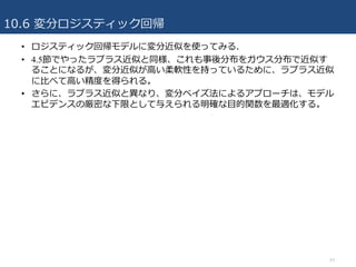 10.6 変分ロジスティック回帰
43
• ロジスティック回帰モデルに変分近似を使ってみる.
• 4.5節でやったラプラス近似と同様、これも事後分布をガウス分布で近似す
ることになるが、変分近似が⾼い柔軟性を持っているために、ラプラス近似
に⽐べて⾼い精度を得られる。
• さらに、ラプラス近似と異なり、変分ベイズ法によるアプローチは、モデル
エビデンスの厳密な下限として与えられる明確な⽬的関数を最適化する。
 