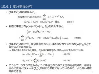 10.6.1 変分事後分布
45
• (10.153)の対数取ると,
• 右辺に事前分布p(w)=Ν(w|m0, S0)を代⼊すると,
• (10.155)の形から, 変分事後分布q(w)は適当なガウス分布N(w|mN,SN)で
表せることがわかる.
– 2次の項に着⽬すると精度, 1次の項に着⽬すると平均mNは以下の様にかける.
• こうして, ラプラス近似のように事後分布のガウス分布近似を得た. 今回は
さらに変分パラメータ{ξn}nが加わり柔軟になっているので、より⾼い精度
期待できる.
 
