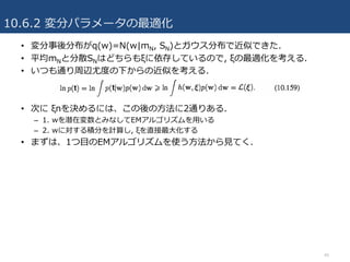10.6.2 変分パラメータの最適化
46
• 変分事後分布がq(w)=N(w|mN, SN)とガウス分布で近似できた.
• 平均mNと分散SNはどちらもξに依存しているので, ξの最適化を考える.
• いつも通り周辺尤度の下からの近似を考える.
• 次に ξnを決めるには、この後の⽅法に2通りある.
– 1. wを潜在変数とみなしてEMアルゴリズムを⽤いる
– 2. wに対する積分を計算し, ξを直接最⼤化する
• まずは、1つ⽬のEMアルゴリズムを使う⽅法から⾒てく.
 
