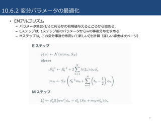 10.6.2 変分パラメータの最適化
47
• EMアルゴリズム
– パラメータ集合{ξn}に何らかの初期値与えるところから始める.
– Eステップは, 1ステップ前のパラメータからwの事後分布を求める.
– Mステップは, この変分事後分布⽤いて新しいξを計算（詳しい導出は次ページ）
 