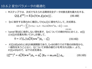 10.6.2 変分パラメータの最適化
48
• Mステップでは、次式で与えられる期待完全データ対数尤度を最⼤化する.
• ξnに依存する項のみに着⽬してh(w,ξ)に値を代⼊して, 次式得る.
• ʻconstʼ項はξに依存しない項を表す. ξnについての微分を0とおくと、σ(ξ)
とλ(ξ)の定義を⽤いて少し計算して、
• λʼ(ξ)はξ≧0のときξの単調関数であり, ξ=0の周りでの下限の対称性から、
⼀般性を失うことなく、ξについて⾮負の値だけを考えれば良い. より,
λʼ(ξ)≠0なので、以下の式を得る.
 