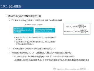 10.1 変分推論
• 周辺分布(周辺対数尤度)の分解
– Zに関する分布q(Z)を使って周辺対数尤度 を分解
– （EM法と違ってパラメータベクトルθが現れない）
– 下限L(q)を分布q(Z)について最適化して最⼤化＝KL(q||p)の最⼩化
• KLが0のときqは真の事後分布p(Z|X)に⼀致（これはモデル上不可能と仮定）
• ある制限したクラスのq(Z)を考え，その中でKLを最⼩にするものを真の事後分布の近似とする
5引⽤：https://www.slideshare.net/takao-y/ss-28872465
 
