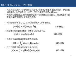 10.6.3 超パラメータの推論
50
• ベイズロジスティック回帰モデルで, 今までwを定める超パラメータαは既
知の定数としてきたが, αもデータから推測できると嬉しい.
• ⼤域的な変分法と, 局所的変分法を⼀つの枠組みに統合し, 周辺尤度の下限
を常に保持することで達成できる.
• wの事前分布として, 以下の等⽅ガウス分布を仮定.
• 共役事前分布p(α)は以下のガンマ分布とする.
• このモデルの周辺尤度は次式になる.
• ここで同時分布は次式で与えられる.
 