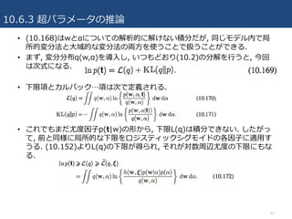10.6.3 超パラメータの推論
51
• (10.168)はwとαについての解析的に解けない積分だが, 同じモデル内で局
所的変分法と⼤域的な変分法の両⽅を使うことで扱うことができる.
• まず, 変分分布q(w,α)を導⼊し, いつもどおり(10.2)の分解を⾏うと, 今回
は次式になる.
• 下限項とカルバック…項は次で定義される.
• これでもまだ尤度因⼦p(t|w)の形から, 下限L(q)は積分できない. したがっ
て, 前と同様に局所的な下限をロジスティックシグモイドの各因⼦に適⽤す
うる. (10.152)よりL(q)の下限が得られ, それが対数周辺尤度の下限にもな
る.
 