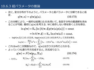 10.6.3 超パラメータの推論
52
• 次に, 変分分布が下のように, パラメータと超パラメータに分解できると仮
定.
• この分解により, ⼀般的な結果(10.9)を⽤いて, 各因⼦分布の最適解を求め
ることが可能. 最初にq(w)を考える. Wに依存しない項を除くと次を得る.
– logh(w,ξ)に(10.153)を, logp(w|α)に(10.165)を代⼊して次式を得る.
• これはwの⼆次関数なので、q(w)はガウス分布だとわかる.
• よっていつも通り平⽅完成すると, 次式成り⽴つ.
– ただし
 
