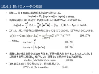 10.6.3 超パラメータの推論
53
• 同様に, 因⼦q(α)の最適解は次式から得られる.
• lnp(w|α)に(10.165)を, lnp(α)に(10.166)を代⼊して次式得る.
• これは、ガンマ分布の対数の形になってるのでなので、以下のようにかける.
– ただし,
• 最後にξの推定を⾏う⽅法を考える. 下界の最⼤化をすることでおこなう. ξ
に関連する項に着⽬し, 依存しない項除きαで積分すると次式得る.
• (10.159と)全く同じ形なので、前の結果より,
 