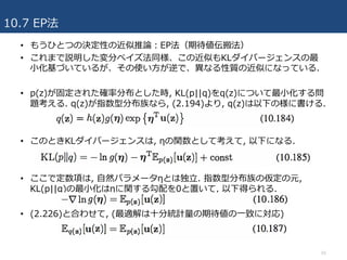 10.7 EP法
55
• もうひとつの決定性の近似推論：EP法（期待値伝搬法）
• これまで説明した変分ベイズ法同様、この近似もKLダイバージェンスの最
⼩化基づいているが、その使い⽅が逆で、異なる性質の近似になっている.
• p(z)が固定された確率分布とした時, KL(p||q)をq(z)について最⼩化する問
題考える. q(z)が指数型分布族なら, (2.194)より, q(z)は以下の様に書ける.
• このときKLダイバージェンスは, ηの関数として考えて, 以下になる.
• ここで定数項は, ⾃然パラメータηとは独⽴. 指数型分布族の仮定の元,
KL(p||q)の最⼩化はηに関する勾配を0と置いて, 以下得られる.
• (2.226)と合わせて, (最適解は⼗分統計量の期待値の⼀致に対応)
 