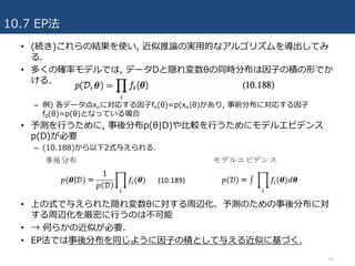 10.7 EP法
56
• (続き)これらの結果を使い, 近似推論の実⽤的なアルゴリズムを導出してみ
る.
• 多くの確率モデルでは, データDと隠れ変数θの同時分布は因⼦の積の形でか
ける.
– 例) 各データ点xnに対応する因⼦fn(θ)=p(xn|θ)があり, 事前分布に対応する因⼦
f0(θ)=p(θ)となっている場合
• 予測を⾏うために, 事後分布p(θ|D)や⽐較を⾏うためにモデルエビデンス
p(D)が必要
– (10.188)から以下2式与えられる.
• 上の式で与えられた隠れ変数θに対する周辺化、予測のための事後分布に対
する周辺化を厳密に⾏うのは不可能
• → 何らかの近似が必要.
• EP法では事後分布を同じように因⼦の積として与える近似に基づく.
 