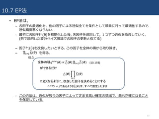 10.7 EP法
57
• EP法は,
– 各因⼦の最適化を、他の因⼦による近似全てを条件として順番に⾏って最適化するので、
近似精度悪くならない.
– 最初に各因⼦f~
i(θ)を初期化した後, 各因⼦を巡回して, １つずつ近似を改良していく.
(前で説明した変分ベイズ推論での因⼦の更新と似てる)
– 因⼦f~
i(θ)を改良したいとする. この因⼦を全体の積から取り除き,
– を得る.
– この⽅法は、近似が残りの因⼦によって定まる⾼い確率の領域で、最も正確になること
を保証している.
 