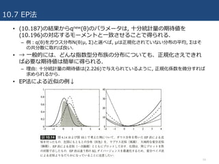 10.7 EP法
59
• (10.187)の結果からqnew(θ)のパラメータは, ⼗分統計量の期待値を
(10.196)の対応するモーメントと⼀致させることで得られる.
– 例：q(θ)をガウス分布N(θ|μ, Σ)と選べば, μは正規化されていない分布の平均, Σはそ
の共分散に取れば良い.
• → ⼀般的には、どんな指数型分布族の分布についても、正規化さえできれ
ば必要な期待値は簡単に得られる.
– 理由: ⼗分統計量の期待値は(2.226)で与えられているように, 正規化係数を微分すれば
求められるから.
• EP法による近似の例↓
 