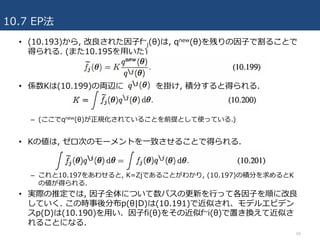 10.7 EP法
60
• (10.193)から, 改良された因⼦f~
j(θ)は, qnew(θ)を残りの因⼦で割ることで
得られる. (また10.195を⽤いた)
• 係数Kは(10.199)の両辺に を掛け, 積分すると得られる.
– (ここでqnew(θ)が正規化されていることを前提として使っている.)
• Kの値は, ゼロ次のモーメントを⼀致させることで得られる.
– これと10.197をあわせると, K=Zjであることがわかり, (10.197)の積分を求めるとK
の値が得られる.
• 実際の推定では, 因⼦全体について数パスの更新を⾏って各因⼦を順に改良
していく. この時事後分布p(θ|D)は(10.191)で近似され、モデルエビデン
スp(D)は(10.190)を⽤い、因⼦fi(θ)をその近似f~i(θ)で置き換えて近似さ
れることになる.
 