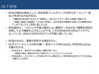 10.7 EP法
62
• EP法の特別な場合として, 仮定密度フィルタリング(ADF)/モーメント⼀致
法と呼ばれる⽅法がある.
– ⼀番最初以外の因⼦を全て1に初期化し, 因⼦を1パスで⼀度だけ順番に更新する.
– → 順番に到着する観測データ点から学習し, 次の学習点を観測する前にその情報を捨て
てしまうオンライン学習に適している.
• EP法⻑所①：⼀⽅バッチ学習の場合には, 観測データ点のもつ情報を何回も
利⽤してより精度を上げることができ, これがEP法の中⼼的なアイデアに
なっている. (ADFよりEPの⽅がバッチ学習に適している)
• EP法の⽋点①：更新が収束する保証がない.
• KLダイバージェンスの形の違い. 変分ベイズはKL(q||p), EP法はKL(p||q)
を最⼩化する.
– EP法⽋点②：混合モデルの場合, 結果が良くない.
• 複峰性の場合, 事後分布の全ての峰をカバーしようとしてしまうため.
– EP法⻑所①：ロジスティックな形のモデルの場合だと, 局所的変分法やらプラス近似よ
り勝ることが多い.
 