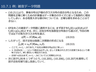 10.7.1 例: 雑⾳データ問題
64
• (10.211)より、事後分布は2N個のガウス分布の混合分布となるため、この
問題を正確に解くための計算量はデータ集合のサイズに従って指数的に増加
してしまい、ある程度⼤きな値のNについては、正確な値を求めることはで
きない.
• EP法をこの雑⾳データ問題に適⽤するには, まず因⼦をf0(θ)=p(θ)および
fn(θ)=p(xn|θ)とする. 次に, 近似分布を指数型分布族から選ぶが, 今回の例
では以下の等⽅ガウス分布を選ぶ.
• したがって、因⼦近似は指数⼆次関数の形式になる
– ここで, n=1,…,Nであり, f~0(θ)は事前分布p(θ)に等しい.
– ※ 右辺N(θ|・,・)という表記は必ずしも, 正しく定義されたガウス密度であるという意
味ではなく, 単に都合いい略記⽅である.
– 近似f~n(θ)はまず, n=1,…,Nについて1に初期化される.
• 次に因⼦fn(θ)を１つずつとり, (10.205), (10.206), (10.207)を適⽤して
因⼦近似を繰り返し改良していく.
 