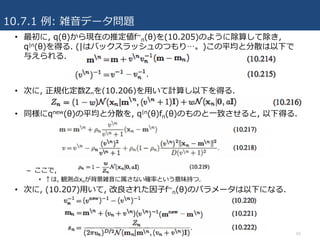 10.7.1 例: 雑⾳データ問題
65
• 最初に, q(θ)から現在の推定値f~
n(θ)を(10.205)のように除算して除き,
q|n(θ)を得る. (|はバックスラッシュのつもり…。)この平均と分散は以下で
与えられる.
• 次に, 正規化定数Znを(10.206)を⽤いて計算し以下を得る.
• 同様にqnew(θ)の平均と分散を, q|n(θ)fn(θ)のものと⼀致させると, 以下得る.
– ここで,
• ↑は, 観測点xnが背景雑⾳に属さない確率という意味持つ.
• 次に, (10.207)⽤いて, 改良された因⼦f~
n(θ)のパラメータは以下になる.
 