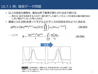 10.7.1 例: 雑⾳データ問題
66
• 以上の改良の過程を, 適当な終了基準が満たされるまで続ける.
– 例えば, 因⼦を改良するパスが⼀通り終了した後で, パラメータの変化の最⼤値がある
しきい値以下になった時に⽌める.
• 最後に(10.208)を使ってモデルエビデンスの近似を次のように求める.
– ここで
改良
 