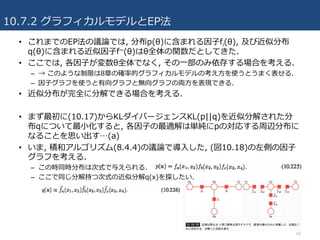 10.7.2 グラフィカルモデルとEP法
68
• これまでのEP法の議論では, 分布p(θ)に含まれる因⼦fi(θ), 及び近似分布
q(θ)に含まれる近似因⼦f~(θ)はθ全体の関数だとしてきた.
• ここでは, 各因⼦が変数θ全体でなく, その⼀部のみ依存する場合を考える.
– → このような制限は8章の確率的グラフィカルモデルの考え⽅を使うとうまく表せる.
– 因⼦グラフを使うと有向グラフと無向グラフの両⽅を表現できる.
• 近似分布が完全に分解できる場合を考える.
• まず最初に(10.17)からKLダイバージェンスKL(p||q)を近似分解された分
布qについて最⼩化すると, 各因⼦の最適解は単純にpの対応する周辺分布に
なることを思い出す…(a)
• いま, 積和アルゴリズム(8.4.4)の議論で導⼊した, (図10.18)の左側の因⼦
グラフを考える.
– この時同時分布は次式で与えられる.
– ここで同じ分解持つ次式の近似分解q(x)を探したい.
 