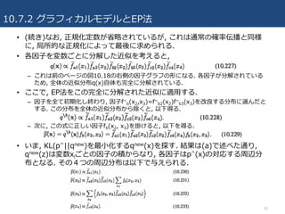 10.7.2 グラフィカルモデルとEP法
69
• (続き)なお, 正規化定数が省略されているが, これは通常の確率伝播と同様
に, 局所的な正規化によって最後に求められる.
• 各因⼦を変数ごとに分解した近似を考えると,
– これは前のページの図10.18の右側の因⼦グラフの形になる. 各因⼦が分解されている
ため, 全体の近似分布q(x)⾃体も完全に分解されている.
• ここで, EP法をこの完全に分解された近似に適⽤する.
– 因⼦を全て初期化し終わり, 因⼦f~
b(x2,x3)=f~
b2(x2)f~
b3(x3)を改良する分布に選んだと
する. この分布を全体の近似分布から除くと, 以下得る.
– 次に, この式に正しい因⼦fb(x2, x3)を掛けると, 以下を得る.
• いま, KL(p^||qnew)を最⼩化するqnew(x)を探す. 結果は(a)で述べた通り,
qnew(z)は変数xiごとの因⼦の積からなり, 各因⼦はp^(x)の対応する周辺分
布となる. その４つの周辺分布は以下で与えられる.
 