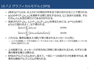 10.7.2 グラフィカルモデルとEP法
70
• (続き)qnew(x)は, 以上の4つの周辺分布を全て掛け合わせることで得られる.
• q(x)の中でf~
b(x2,x3)を更新する際に変化するのは, fbに含まれる変数, すな
わちx2とx3を含む項だけであるのがわかる.
• 改良されたf~
b(x2, x3)=f~
b2(x2)f~
b3(x3)を得るためには, qnew(x)を単に
q|b(x)で割ればよく, 以下得られる.
• これらは, 確率伝播(8.4.4節)で受け渡されるメッセージと同じ
– ここでは変数ノードから因⼦ノードへのメッセージは, 因⼦ノードから変数ノードへの
ものに含まれている.
• 上の結果では, メッセージが双⽅向に同時に受け渡されるため, わずかに普
通の確率伝播とは異なる.
• EP法のアルゴリズムを少し変えて, ⼀回に⼀つの因⼦だけを更新すれば, 標
準的な積和アルゴリズムが得られる.
 
