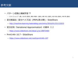 参考⽂献
• パターン認識と機械学習 下
– C.M. ビショップ (著), 元⽥ 浩 (監訳), 栗⽥ 多喜夫 (監訳), 樋⼝ 知之 (監訳), 松本 裕治 (監訳), 村⽥ 昇 (監訳)
• 変分推論法（変分ベイズ法）(PRML第10章) - SlideShare
– http://machine-learning.hatenablog.com/entry/2016/01/23/123033
• 変分近似（Variational Approximation）の基本（１）
– https://www.slideshare.net/takao-y/ss-28872465
• Prml14th 10.7 - SlideShare
– https://www.slideshare.net/ruto5/prml14th-107
73
 