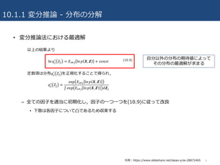 10.1.1 変分推論 - 分布の分解
• 変分推論法における最適解
– 全ての因⼦を適当に初期化し，因⼦の⼀つ⼀つを(10.9)に従って改良
• 下限は各因⼦について凸であるため収束する
8
⾃分以外の分布の期待値によって
その分布の最適解が求まる
引⽤：https://www.slideshare.net/takao-y/ss-28872465
 
