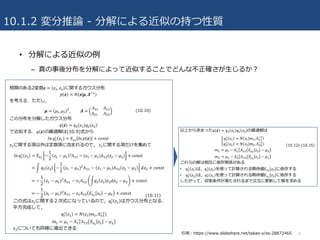 10.1.2 変分推論 - 分解による近似の持つ性質
• 分解による近似の例
– 真の事後分布を分解によって近似することでどんな不正確さが⽣じるか？
9引⽤：https://www.slideshare.net/takao-y/ss-28872465
 
