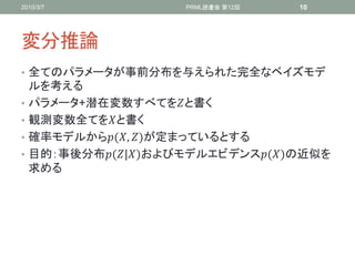 2010/3/7               PRML読書会 第12回   10




変分推論
• 全てのパラメータが事前分布を与えられた完全なベイズモデ
    ルを考える
•   パラメータ+潜在変数すべてをと書く
•   観測変数全てをと書く
•   確率モデルから(, )が定まっているとする
•   目的：事後分布(|)およびモデルエビデンス()の近似を
    求める
 