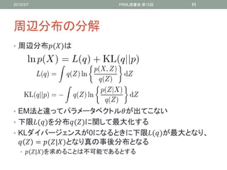 2010/3/7                  PRML読書会 第12回   11




周辺分布の分解
• 周辺分布()は




• EM法と違ってパラメータベクトルが出てこない
• 下限()を分布()に関して最大化する
• KLダイバージェンスが0になるときに下限()が最大となり、
    = (|)となり真の事後分布となる
   • (|)を求めることは不可能であるとする
 