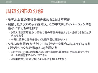 2010/3/7               PRML読書会 第12回   14




周辺分布の分解
• モデル上真の事後分布を求めることは不可能
• 制限したクラスの()を考え、この中でKLダイバージェンスを
  最小にするものを探す
   • クラスは計算可能かつ柔軟で真の事後分布をよりよく近似できることが
     求められる
   • 十分に柔軟な分布を使っても過学習は起きない！
• クラスの制限の方法としてはパラメータ集合によって決まる
  パラメトリックな分布(|)を用いる
   • このとき()はの関数となるので非線形最適化の手法によってパラ
     メータの値を求めることができる
   • より柔軟な分布の分解による手法を10.1.1で扱う
 