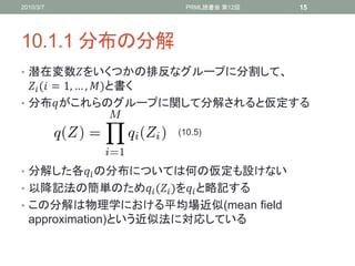2010/3/7                 PRML読書会 第12回   15




10.1.1 分布の分解
• 潜在変数をいくつかの排反なグループに分割して、
   ( = 1, … , )と書く
• 分布がこれらのグループに関して分解されると仮定する

                       (10.5)



• 分解した各 の分布については何の仮定も設けない
• 以降記法の簡単のため ( )を と略記する
• この分解は物理学における平均場近似(mean field
  approximation)という近似法に対応している
 