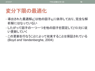 2010/3/7           PRML読書会 第12回   18




変分下限の最適化
            ∗
• 導出された最適解 は他の因子 に依存しており、完全な解
  析解にはなっていない
• したがって因子の一つ一つを他の因子を固定して(10.9)に従
  い更新していく
• この更新を行なうことによって収束することは保証されている
  (Boyd and Vandenberghe, 2004)
 