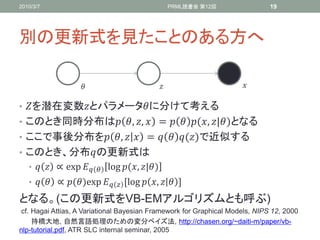 2010/3/7                                          PRML読書会 第12回                19




別の更新式を見たことのある方へ

                                                                 

• を潜在変数とパラメータに分けて考える
• このとき同時分布は , ,  =   (, |)となる
• ここで事後分布を ,   =   ()で近似する
• このとき、分布の更新式は
   •   ∝ exp⁡  log⁡(, |)
   •   ∝ ()exp⁡  ,log  ,   -

となる。(この更新式をVB-EMアルゴリズムとも呼ぶ)
 cf. Hagai Attias, A Variational Bayesian Framework for Graphical Models, NIPS 12, 2000
     持橋大地, 自然言語処理のための変分ベイズ法, http://chasen.org/~daiti-m/paper/vb-
nlp-tutorial.pdf, ATR SLC internal seminar, 2005
 