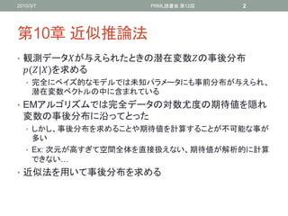 2010/3/7             PRML読書会 第12回   2




第10章 近似推論法
• 観測データが与えられたときの潜在変数の事後分布
  (|)を求める
   • 完全にベイズ的なモデルでは未知パラメータにも事前分布が与えられ、
      潜在変数ベクトルの中に含まれている
• EMアルゴリズムでは完全データの対数尤度の期待値を隠れ
  変数の事後分布に沿ってとった
   • しかし、事後分布を求めることや期待値を計算することが不可能な事が
     多い
   • Ex: 次元が高すぎて空間全体を直接扱えない、期待値が解析的に計算
     できない…
• 近似法を用いて事後分布を求める
 