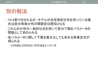2010/3/7                   PRML読書会 第12回   21




別の解法
• 10.4章で示されるが、モデルが共役事前分布を持っている場
  合は変分事後分布の関数型は既知となる
• これらの分布の一般的な式を用いて変分下限をパラメータの
  関数として求められる
• 各パラメータに関して下限を最大化しても求める再推定式が
  得られる
   • LDA(Blei 2003)はこの方法をとっている
 