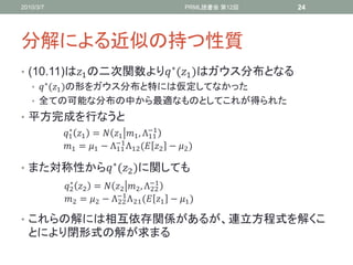2010/3/7                                    PRML読書会 第12回   24




分解による近似の持つ性質
• (10.11)は1 の二次関数より ∗ (1 )はガウス分布となる
   •  ∗ (1 )の形をガウス分布と特には仮定してなかった
   • 全ての可能な分布の中から最適なものとしてこれが得られた
• 平方完成を行なうと
           1 1 =  1 1 , Λ−1
             ∗
                                   11
                         −1
           1 = 1 − Λ11 Λ12 ( 2 − 2 )

• また対称性から ∗ (2 )に関しても
           2 2 =  2 2 , Λ−1
             ∗
                                   22
                         −1
           2 = 2 − Λ22 Λ 21 ( 1 − 1 )

• これらの解には相互依存関係があるが、連立方程式を解くこ
  とにより閉形式の解が求まる
 