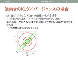 2010/3/7                 PRML読書会 第12回     26




逆向きのKLダイバージェンスの場合
• (||)ではなく、(||)を最小化する場合
   • この最小化の方法については10.7節(EP法)で詳しく見る
• 低い確率しか持たないはずの領域にも大きな確率が割り当て
  られる
   • 分布全体を覆うような分布になる
 