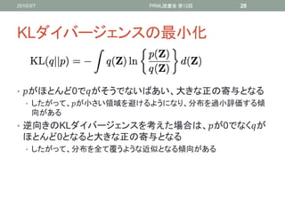 2010/3/7             PRML読書会 第12回   28




KLダイバージェンスの最小化


• がほとんど0でがそうでないばあい、大きな正の寄与となる
   • したがって、が小さい領域を避けるようになり、分布を過小評価する傾
     向がある
• 逆向きのKLダイバージェンスを考えた場合は、が0でなくが
  ほとんど0となると大きな正の寄与となる
   • したがって、分布を全て覆うような近似となる傾向がある
 