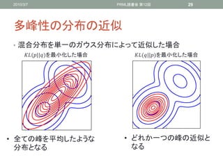 2010/3/7                    PRML読書会 第12回          29




 多峰性の分布の近似
 • 混合分布を単一のガウス分布によって近似した場合
      (||)を最小化した場合         (||)を最小化した場合




• 全ての峰を平均したような                 • どれか一つの峰の近似と
  分布となる                          なる
 
