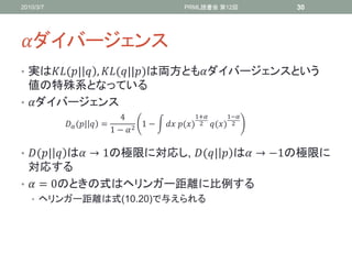 2010/3/7                                      PRML読書会 第12回             30




ダイバージェンス
• 実は(|  , (||)は両方ともダイバージェンスという
  値の特殊系となっている
• ダイバージェンス
                            4                      1+         1−
            (|  =          1−   ⁡() 2     () 2
                          1 −  2

• (|  は → 1の極限に対応し, (|  は → −1の極限に
  対応する
•  = 0のときの式はヘリンガー距離に比例する
   • ヘリンガー距離は式(10.20)で与えられる
 