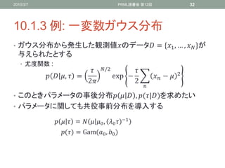 2010/3/7                                  PRML読書会 第12回                    32




10.1.3 例: 一変数ガウス分布
• ガウス分布から発生した観測値のデータ = *1 , … ,  +が
  与えられたとする
   • 尤度関数 :
                                /2                              2
             ,  =                exp⁡ −            − 
                          2                   2
                                                     
• このときパラメータの事後分布   , (|)を求めたい
• パラメータに関しても共役事前分布を導入する

                 =   0 , 0    −1

                () = Gam(0 , 0 )
 