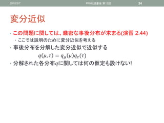 2010/3/7              PRML読書会 第12回     34




変分近似
• この問題に関しては、厳密な事後分布が求まる(演習 2.44)
  • ここでは説明のために変分近似を考える
• 事後分布を分解した変分近似で近似する
        ,  =    ()
• 分解された各分布に関しては何の仮定も設けない!
 