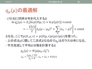2010/3/7                                                PRML読書会 第12回                      35




 ()の最適解
• (10.9)に同時分布を代入すると
                ∗
           ln   =  ,ln   ,  + ln    - +const
                                                       2                        2
           ⁡⁡⁡⁡⁡⁡⁡⁡⁡⁡⁡⁡⁡⁡⁡⁡⁡= −       0  − 0             +         −        + const
                                  2
                                                                   
となる。ここで , ,  =   ,     ()を使った。
• 上の式はに関して二次式となるので はガウス分布になる。
• 平方完成して平均と分散を計算すると

                      = (| , −1 )
                                             
                             0 0 + 
                     =                  ,  = 0 +  ,-
                                0 + 
 